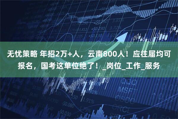无忧策略 年招2万+人，云南800人！应往届均可报名，国考这单位绝了！_岗位_工作_服务