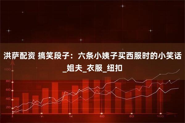 洪萨配资 搞笑段子：六条小姨子买西服时的小笑话_姐夫_衣服_纽扣