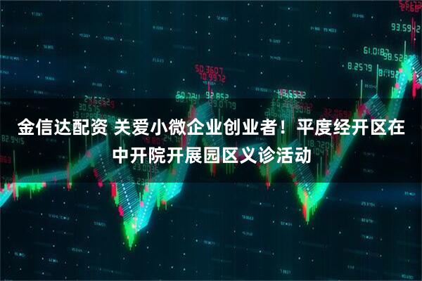 金信达配资 关爱小微企业创业者！平度经开区在中开院开展园区义诊活动