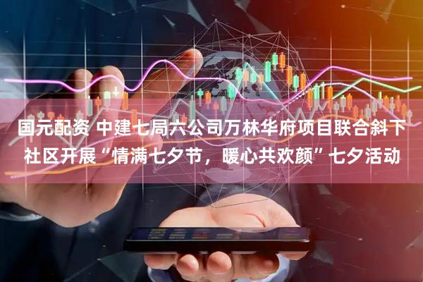 国元配资 中建七局六公司万林华府项目联合斜下社区开展“情满七夕节，暖心共欢颜”七夕活动