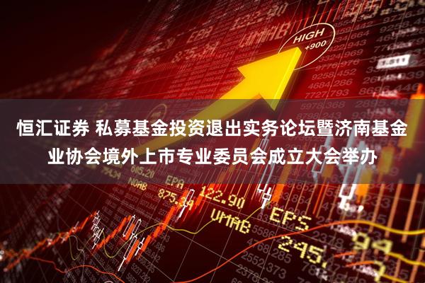 恒汇证券 私募基金投资退出实务论坛暨济南基金业协会境外上市专业委员会成立大会举办